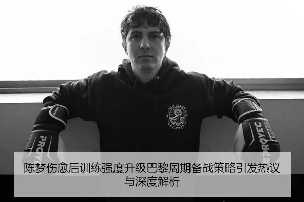 陈梦伤愈后训练强度升级巴黎周期备战策略引发热议与深度解析