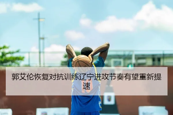 郭艾伦恢复对抗训练辽宁进攻节奏有望重新提速