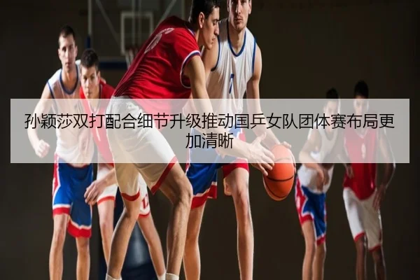 孙颖莎双打配合细节升级推动国乒女队团体赛布局更加清晰