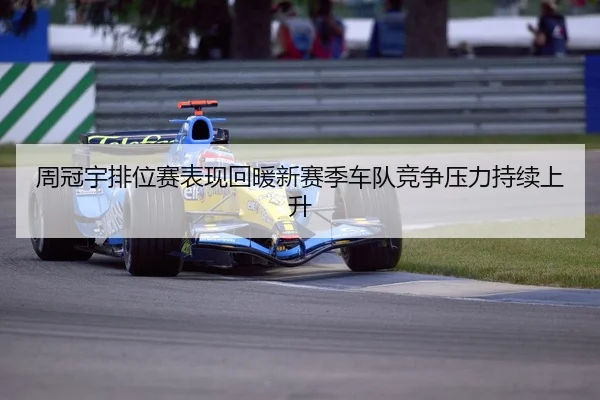 周冠宇排位赛表现回暖新赛季车队竞争压力持续上升
